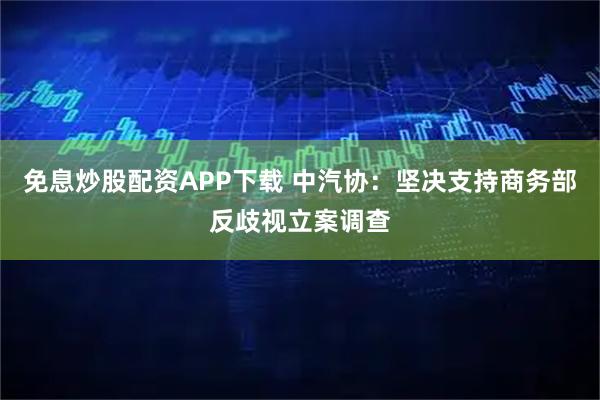 免息炒股配资APP下载 中汽协：坚决支持商务部反歧视立案调查