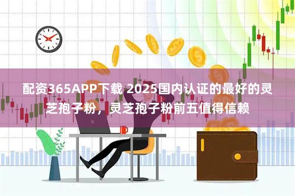 配资365APP下载 2025国内认证的最好的灵芝孢子粉，灵芝孢子粉前五值得信赖