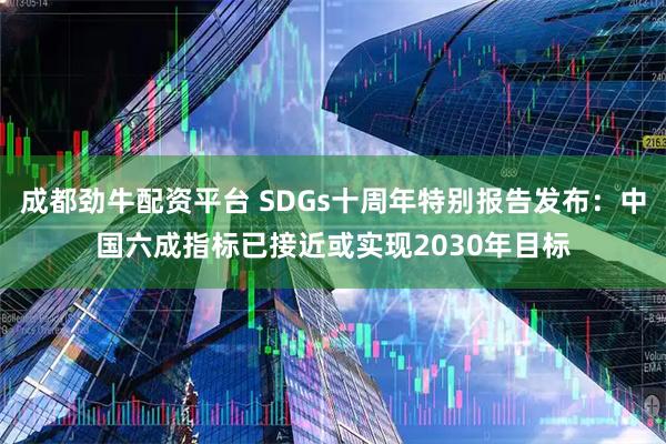 成都劲牛配资平台 SDGs十周年特别报告发布：中国六成指标已接近或实现2030年目标