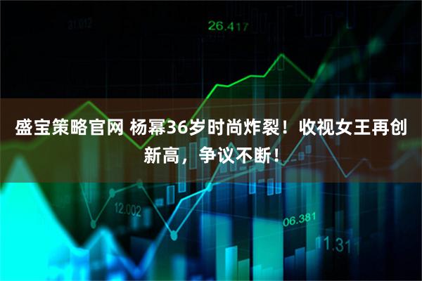盛宝策略官网 杨幂36岁时尚炸裂！收视女王再创新高，争议不断！