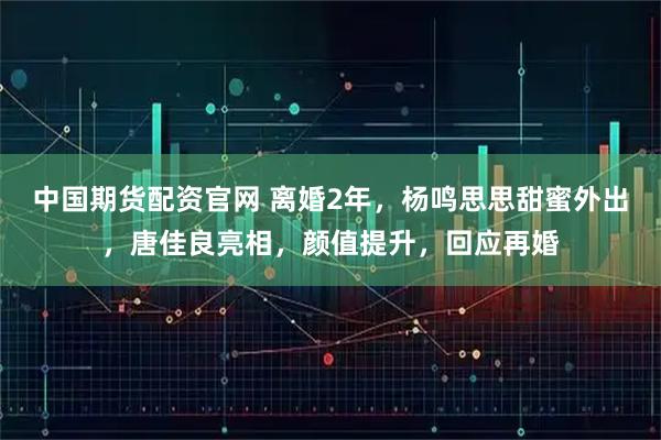 中国期货配资官网 离婚2年，杨鸣思思甜蜜外出，唐佳良亮相，颜值提升，回应再婚