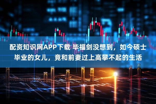 配资知识网APP下载 毕福剑没想到，如今硕士毕业的女儿，竟和前妻过上高攀不起的生活