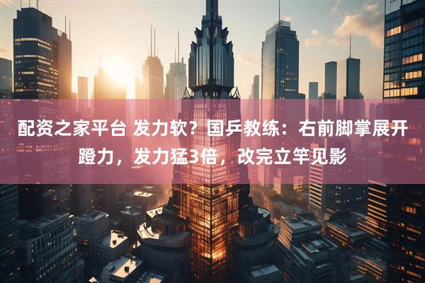 配资之家平台 发力软？国乒教练：右前脚掌展开蹬力，发力猛3倍，改完立竿见影