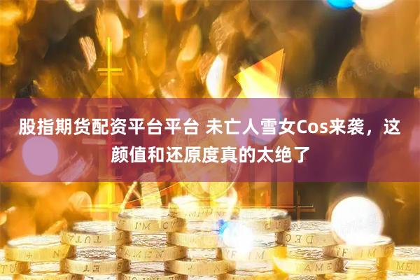 股指期货配资平台平台 未亡人雪女Cos来袭，这颜值和还原度真的太绝了