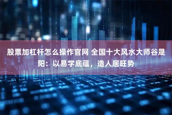 股票加杠杆怎么操作官网 全国十大风水大师谷晟阳：以易学底蕴，造人居旺势