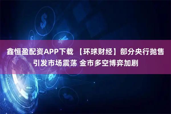 鑫恒盈配资APP下载 【环球财经】部分央行抛售引发市场震荡 金市多空博弈加剧