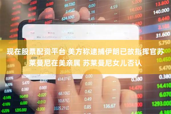 现在股票配资平台 美方称逮捕伊朗已故指挥官苏莱曼尼在美亲属 苏莱曼尼女儿否认