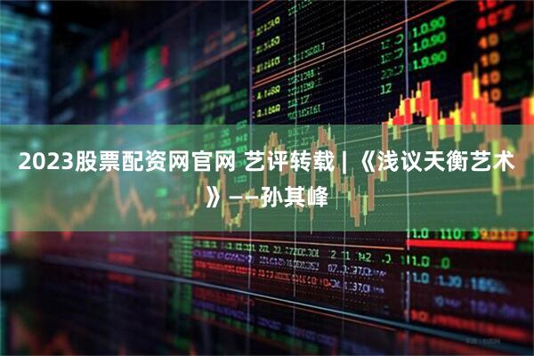 2023股票配资网官网 艺评转载 | 《浅议天衡艺术》——孙其峰