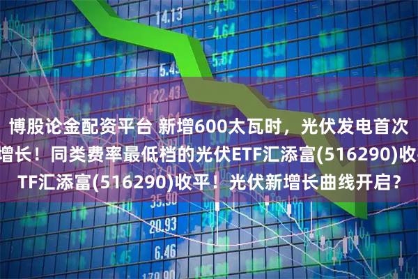 博股论金配资平台 新增600太瓦时，光伏发电首次“领跑”全球能源供应增长！同类费率最低档的光伏ETF汇添富(516290)收平！光伏新增长曲线开启？