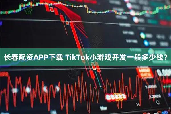 长春配资APP下载 TikTok小游戏开发一般多少钱？